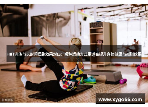 HIIT训练与长时间慢跑效果对比：哪种运动方式更适合提升身体健康与减脂效果
